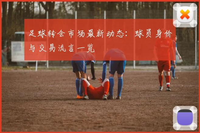 足球转会市场最新动态：球员身价与交易流言一览