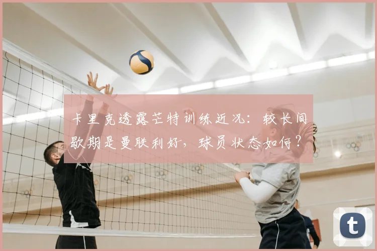 卡里克透露芒特训练近况：较长间歇期是曼联利好，球员状态如何？