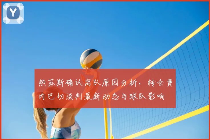 热苏斯确认离队原因分析，转会费内巴切谈判最新动态与球队影响