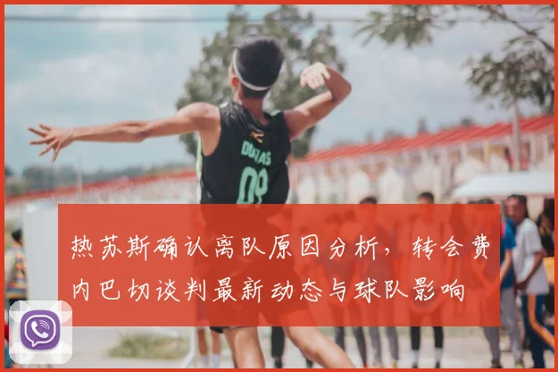 热苏斯确认离队原因分析，转会费内巴切谈判最新动态与球队影响