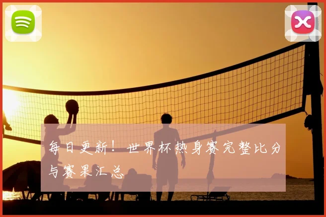 每日更新!世界杯热身赛完整比分与赛果汇总