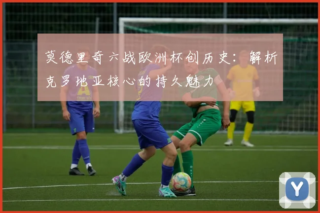 莫德里奇六战欧洲杯创历史：解析克罗地亚核心的持久魅力