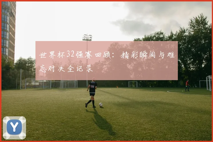 世界杯32强赛回顾:精彩瞬间与难忘对决全记录