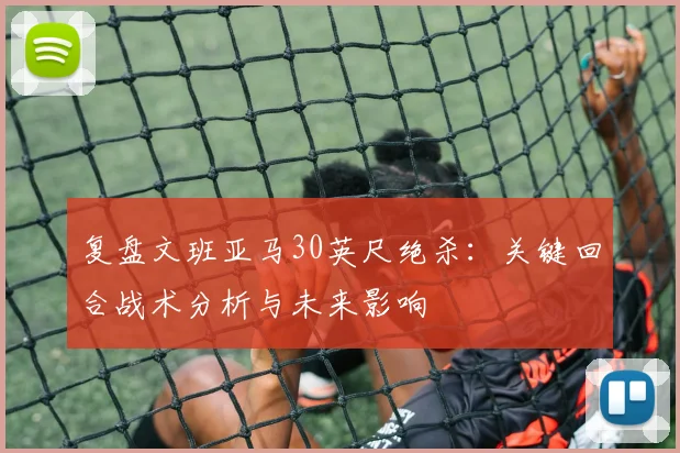 复盘文班亚马30英尺绝杀：关键回合战术分析与未来影响