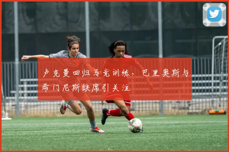 卢克曼回归马竞训练，巴里奥斯与希门尼斯缺席引关注